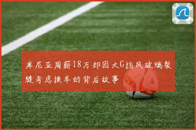 库尼亚周薪18万却因大G挡风玻璃裂缝考虑换车的背后故事