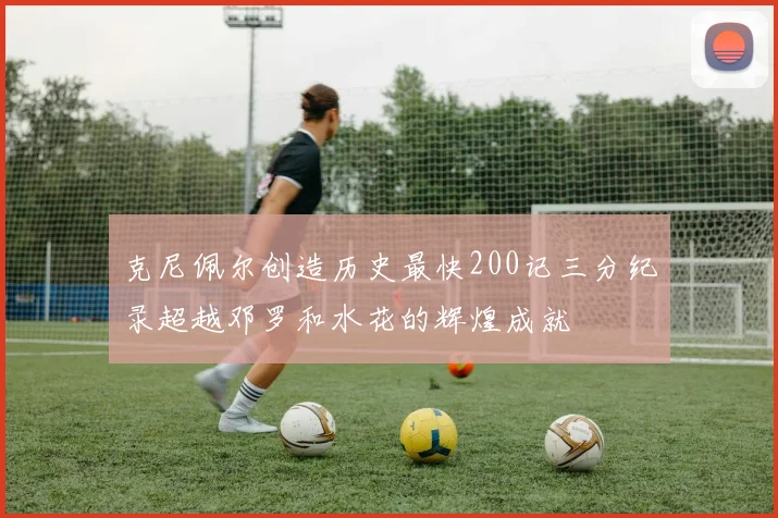 克尼佩尔创造历史最快200记三分纪录超越邓罗和水花的辉煌成就