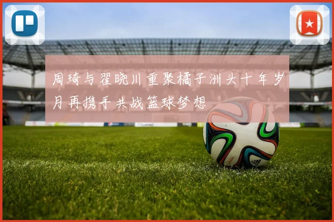 周琦与翟晓川重聚橘子洲头十年岁月再携手共战篮球梦想