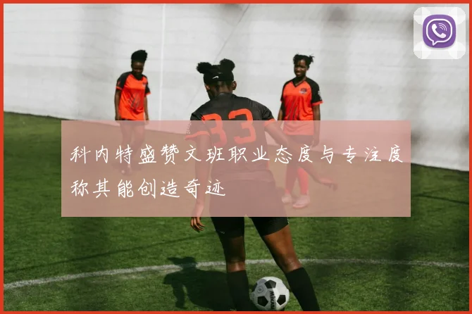 科内特盛赞文班职业态度与专注度称其能创造奇迹