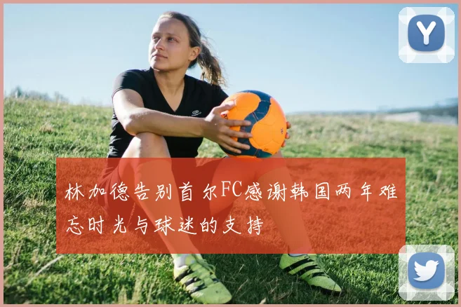 林加德告别首尔FC感谢韩国两年难忘时光与球迷的支持