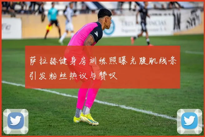 萨拉赫健身房训练照曝光腹肌线条引发粉丝热议与赞叹