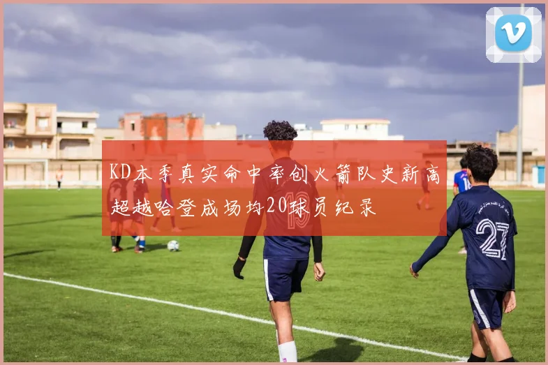 KD本季真实命中率创火箭队史新高超越哈登成场均20球员纪录