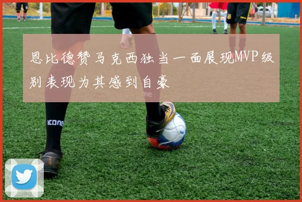 恩比德赞马克西独当一面展现MVP级别表现为其感到自豪