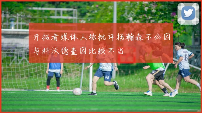 开拓者媒体人称批评杨瀚森不公因与科沃德奎因比较不当