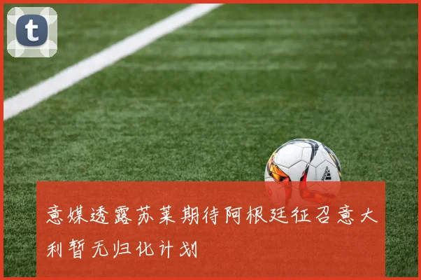 意媒透露苏莱期待阿根廷征召意大利暂无归化计划