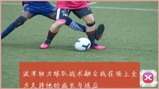 波津助力球队战术融合我在场上全力支持他的成长与适应