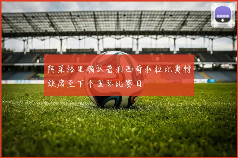 阿莱格里确认普利西奇和拉比奥特缺席至下个国际比赛日