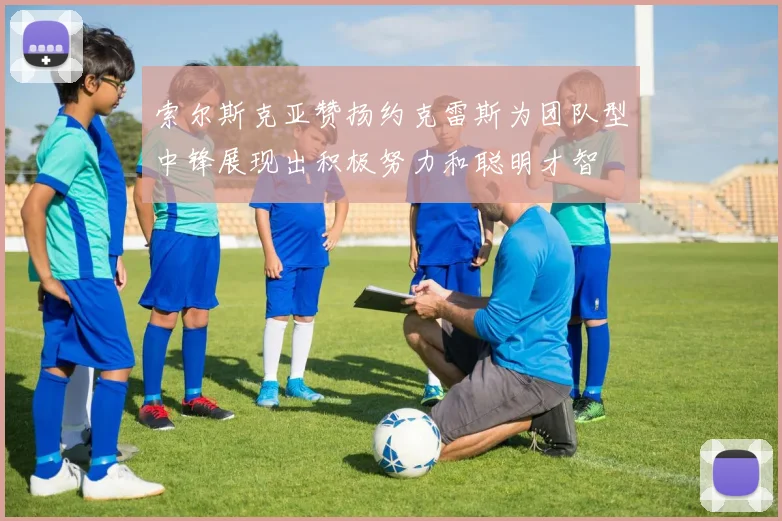 索尔斯克亚赞扬约克雷斯为团队型中锋展现出积极努力和聪明才智