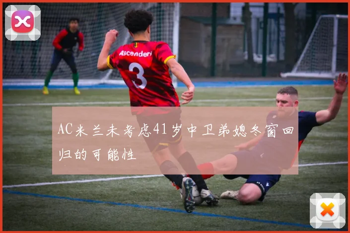 AC米兰未考虑41岁中卫弟媳冬窗回归的可能性