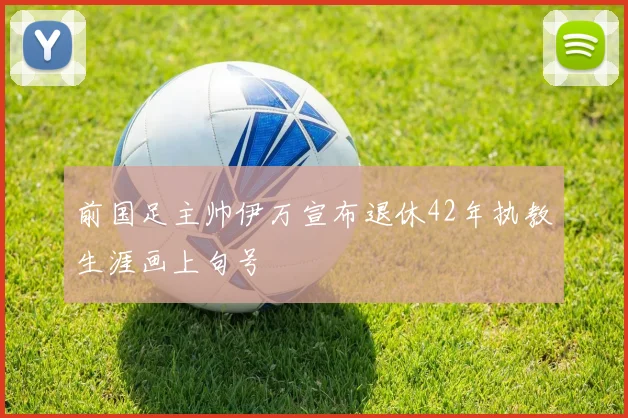 前国足主帅伊万宣布退休42年执教生涯画上句号