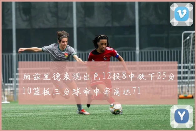 纳兹里德表现出色12投8中砍下25分10篮板三分球命中率高达71
