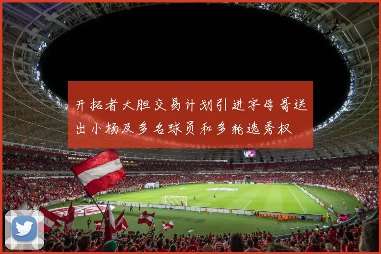 开拓者大胆交易计划引进字母哥送出小杨及多名球员和多轮选秀权