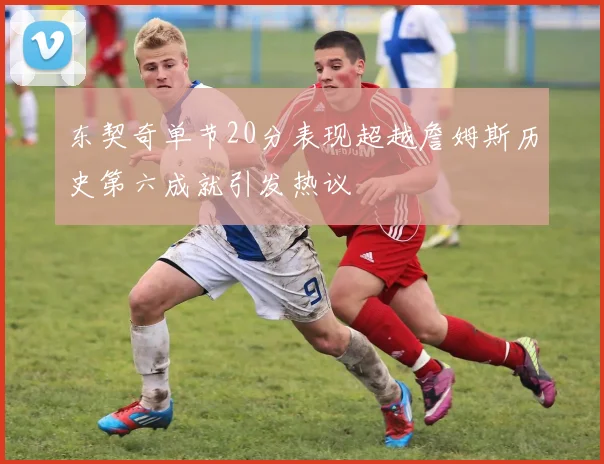 东契奇单节20分表现超越詹姆斯历史第六成就引发热议