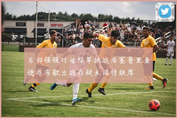 东部强强对话绿军挑战活塞普里查德与布歇出战存疑米诺特缺席