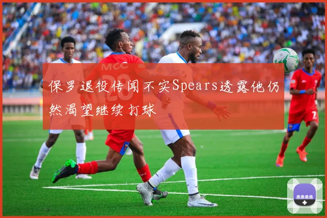 保罗退役传闻不实Spears透露他仍然渴望继续打球