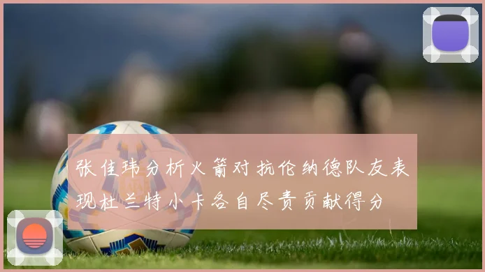 张佳玮分析火箭对抗伦纳德队友表现杜兰特小卡各自尽责贡献得分