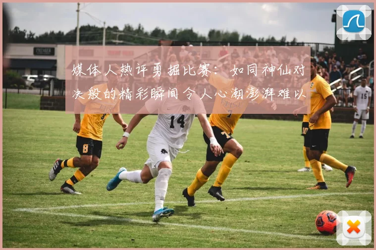 媒体人热评勇掘比赛：如同神仙对决般的精彩瞬间令人心潮澎湃难以忘怀