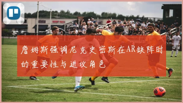 詹姆斯强调尼克史密斯在AR缺阵时的重要性与进攻角色