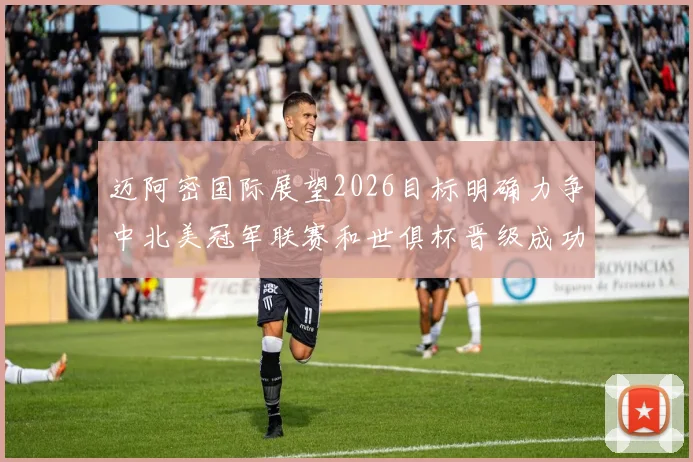 迈阿密国际展望2026目标明确力争中北美冠军联赛和世俱杯晋级成功