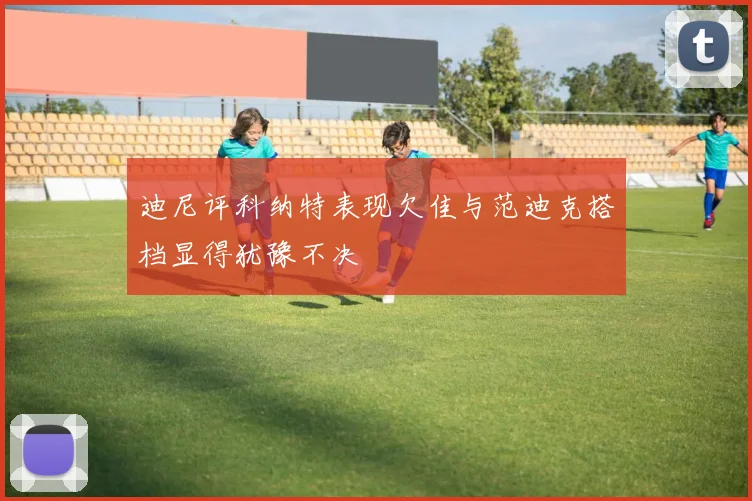 迪尼评科纳特表现欠佳与范迪克搭档显得犹豫不决