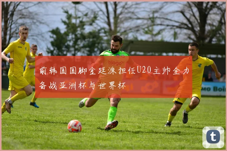 前韩国国脚金廷洙担任U20主帅全力备战亚洲杯与世界杯