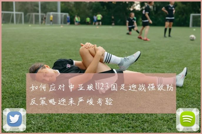 如何应对中亚狼U23国足迎战强敌防反策略迎来严峻考验