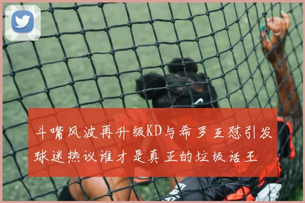 斗嘴风波再升级KD与希罗互怼引发球迷热议谁才是真正的垃圾话王
