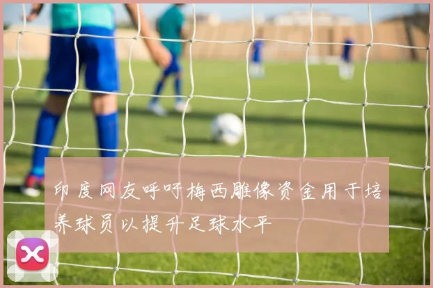 印度网友呼吁梅西雕像资金用于培养球员以提升足球水平