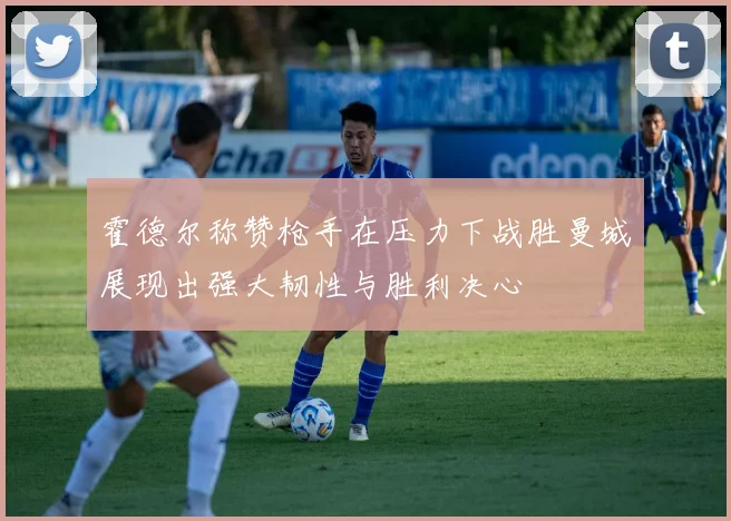 霍德尔称赞枪手在压力下战胜曼城展现出强大韧性与胜利决心