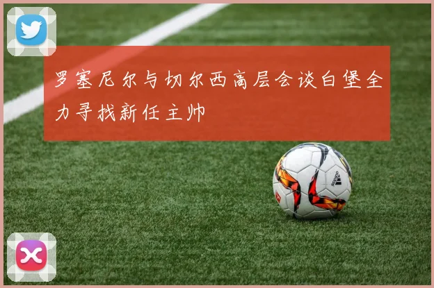 罗塞尼尔与切尔西高层会谈白堡全力寻找新任主帅