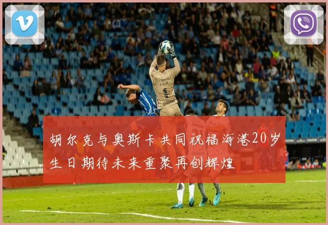 胡尔克与奥斯卡共同祝福海港20岁生日期待未来重聚再创辉煌