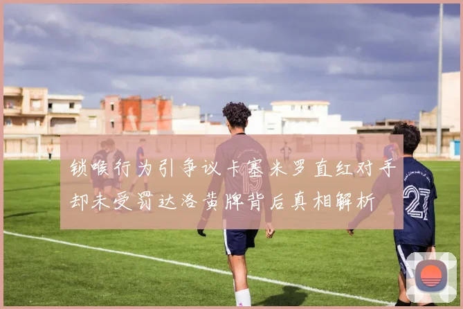 锁喉行为引争议卡塞米罗直红对手却未受罚达洛黄牌背后真相解析